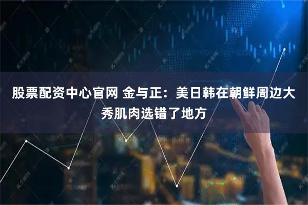 股票配资中心官网 金与正：美日韩在朝鲜周边大秀肌肉选错了地方
