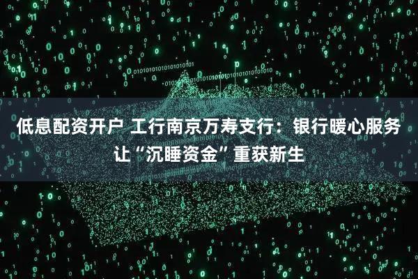 低息配资开户 工行南京万寿支行：银行暖心服务让“沉睡资金”重获新生