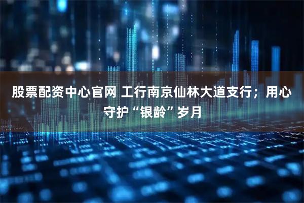 股票配资中心官网 工行南京仙林大道支行;用心守护“银龄”岁月