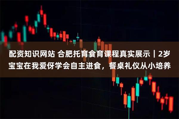 配资知识网站 合肥托育食育课程真实展示｜2岁宝宝在我爱伢学会自主进食，餐桌礼仪从小培养