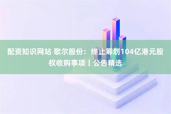 配资知识网站 歌尔股份：终止筹划104亿港元股权收购事项丨公告精选