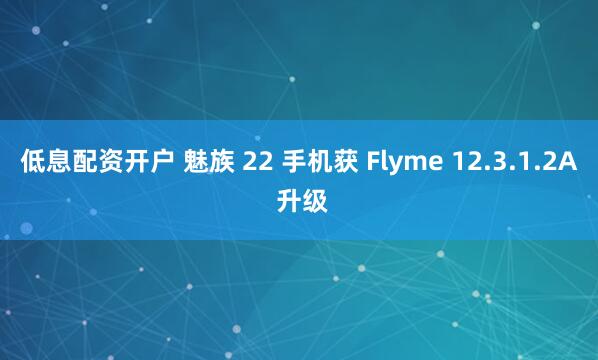 低息配资开户 魅族 22 手机获 Flyme 12.3.1.2A 升级