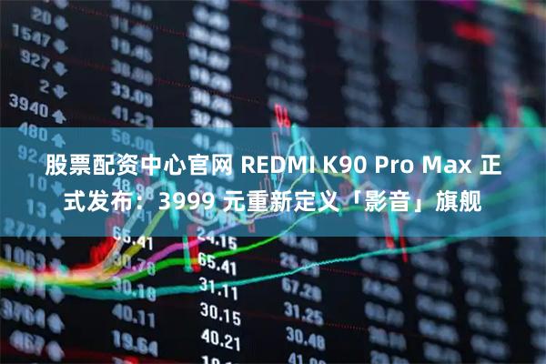 股票配资中心官网 REDMI K90 Pro Max 正式发布：3999 元重新定义「影音」旗舰