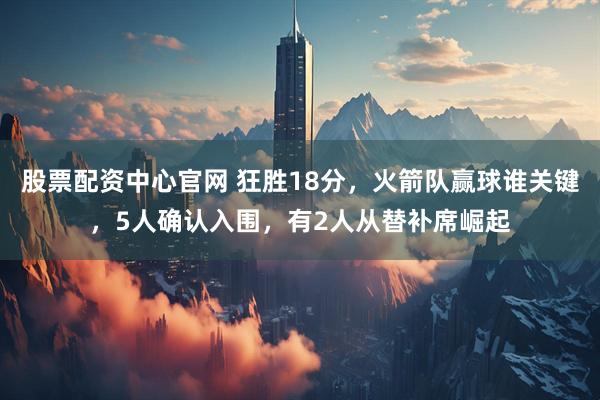 股票配资中心官网 狂胜18分，火箭队赢球谁关键，5人确认入围，有2人从替补席崛起