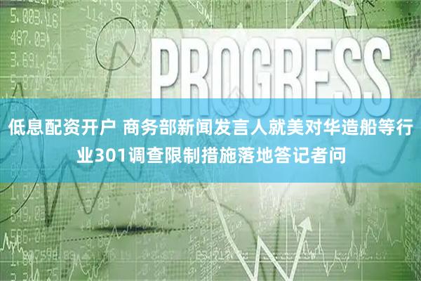 低息配资开户 商务部新闻发言人就美对华造船等行业301调查限制措施落地答记者问
