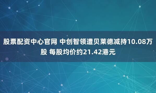 股票配资中心官网 中创智领遭贝莱德减持10.08万股 每股均价约21.42港元