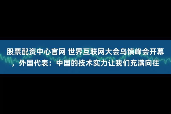 股票配资中心官网 世界互联网大会乌镇峰会开幕，外国代表：中国的技术实力让我们充满向往