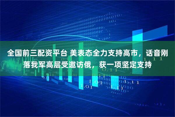 全国前三配资平台 美表态全力支持高市，话音刚落我军高层受邀访俄，获一项坚定支持